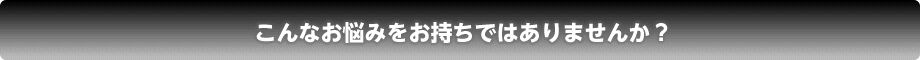 こんなお悩みをお持ちではありませんか？